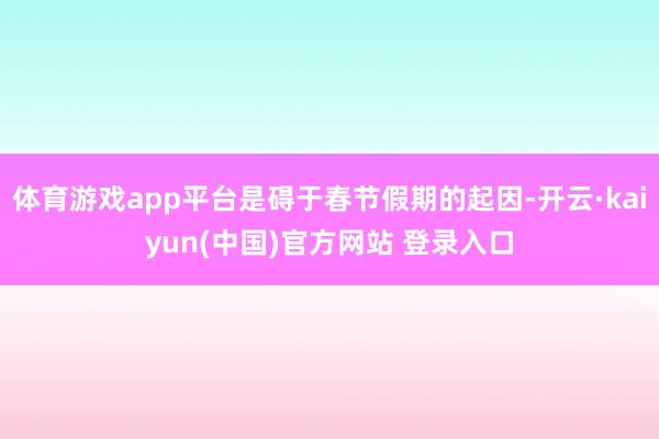体育游戏app平台是碍于春节假期的起因-开云·kaiyun(中国)官方网站 登录入口