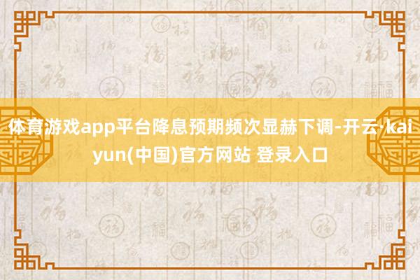 体育游戏app平台降息预期频次显赫下调-开云·kaiyun(中国)官方网站 登录入口