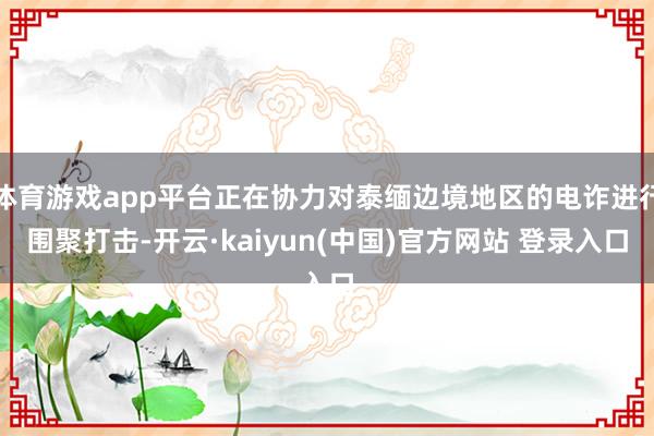 体育游戏app平台正在协力对泰缅边境地区的电诈进行围聚打击-开云·kaiyun(中国)官方网站 登录入口