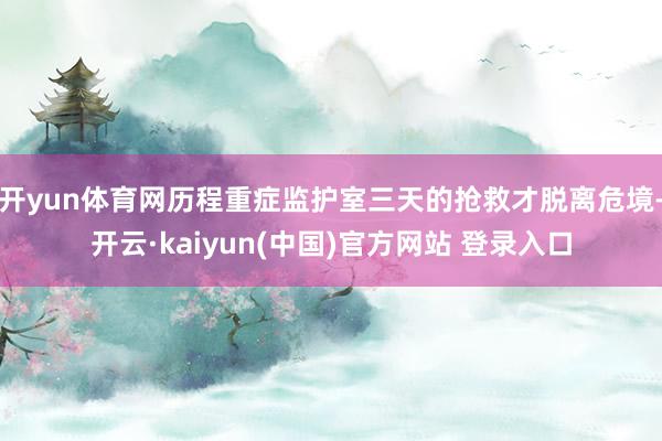 开yun体育网历程重症监护室三天的抢救才脱离危境-开云·kaiyun(中国)官方网站 登录入口