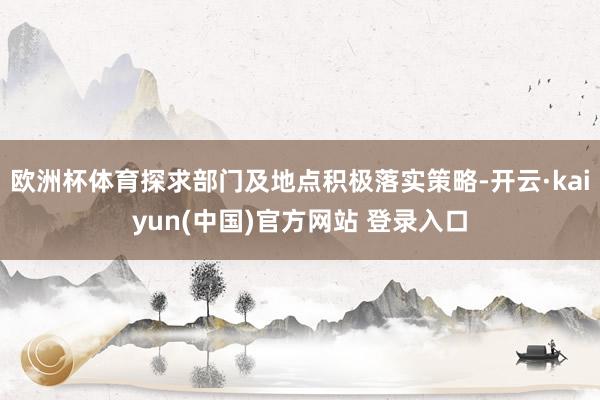 欧洲杯体育探求部门及地点积极落实策略-开云·kaiyun(中国)官方网站 登录入口