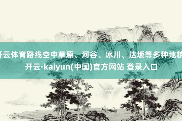 开云体育路线空中草原、河谷、冰川、达坂等多种地貌-开云·kaiyun(中国)官方网站 登录入口