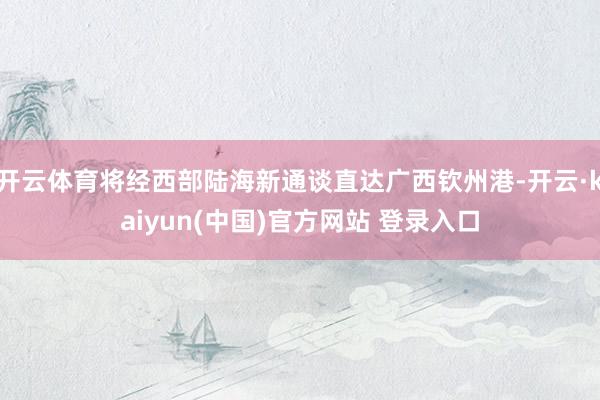 开云体育将经西部陆海新通谈直达广西钦州港-开云·kaiyun(中国)官方网站 登录入口