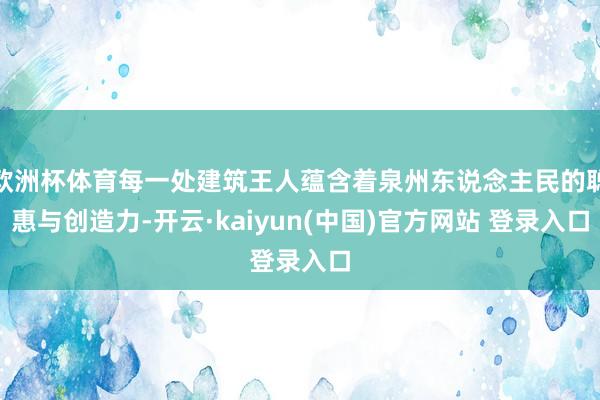 欧洲杯体育每一处建筑王人蕴含着泉州东说念主民的聪惠与创造力-开云·kaiyun(中国)官方网站 登录入口