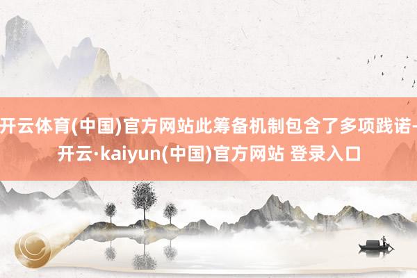 开云体育(中国)官方网站此筹备机制包含了多项践诺-开云·kaiyun(中国)官方网站 登录入口