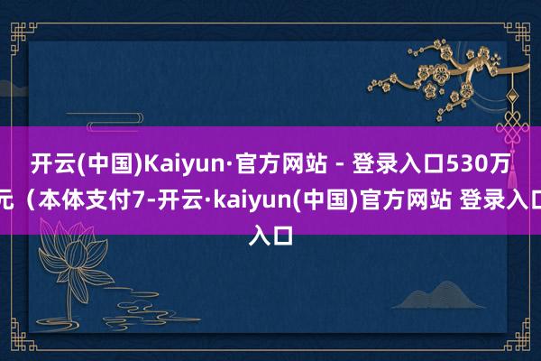 开云(中国)Kaiyun·官方网站 - 登录入口530万元（本体支付7-开云·kaiyun(中国)官方网站 登录入口