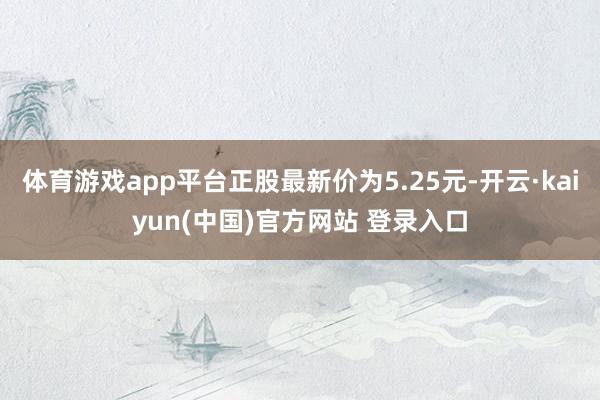 体育游戏app平台正股最新价为5.25元-开云·kaiyun(中国)官方网站 登录入口