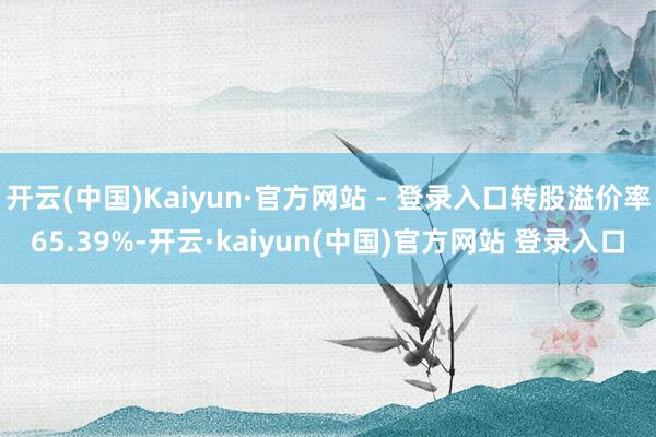 开云(中国)Kaiyun·官方网站 - 登录入口转股溢价率65.39%-开云·kaiyun(中国)官方网站 登录入口