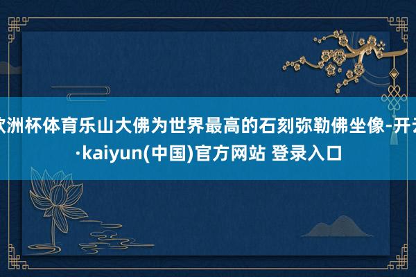 欧洲杯体育乐山大佛为世界最高的石刻弥勒佛坐像-开云·kaiyun(中国)官方网站 登录入口