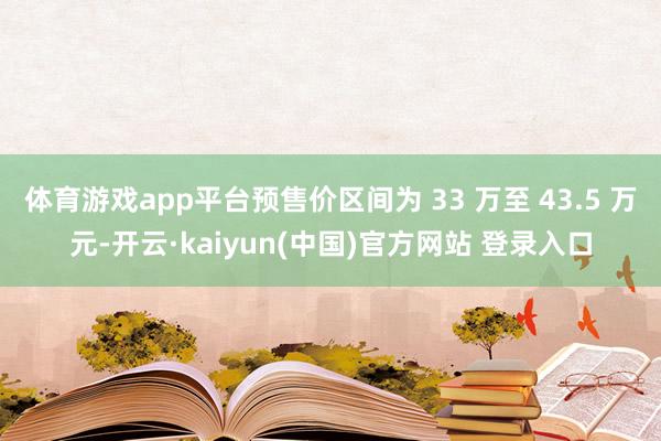 体育游戏app平台预售价区间为 33 万至 43.5 万元-开云·kaiyun(中国)官方网站 登录入口