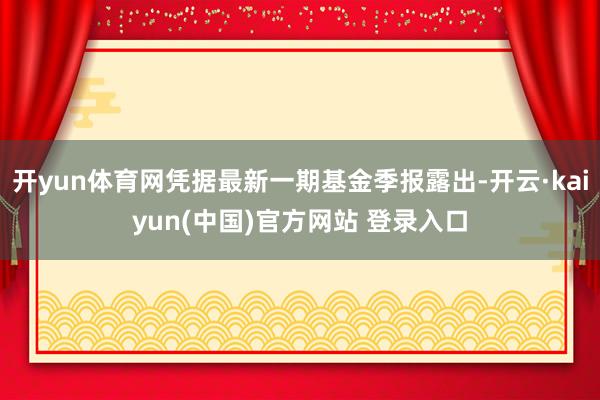 开yun体育网凭据最新一期基金季报露出-开云·kaiyun(中国)官方网站 登录入口