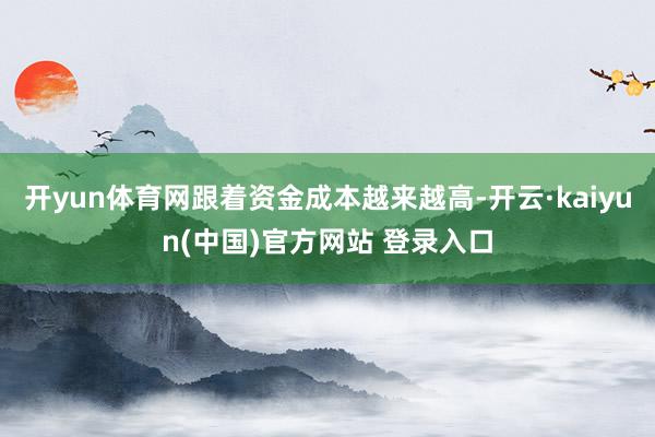开yun体育网跟着资金成本越来越高-开云·kaiyun(中国)官方网站 登录入口