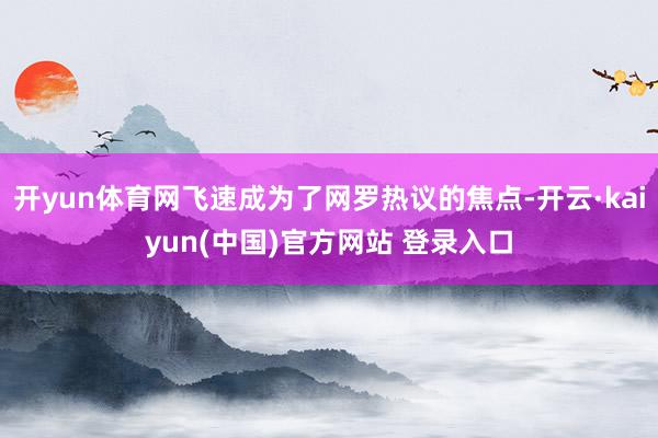开yun体育网飞速成为了网罗热议的焦点-开云·kaiyun(中国)官方网站 登录入口