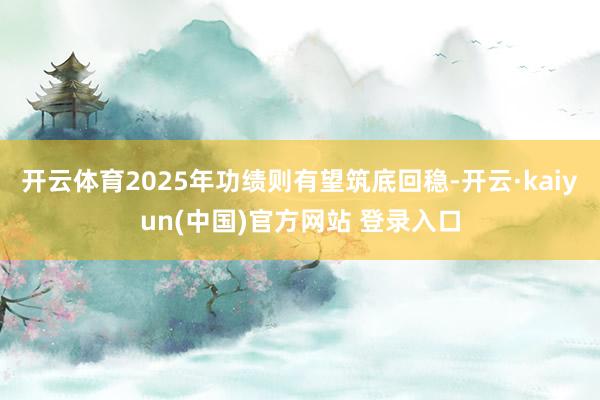 开云体育2025年功绩则有望筑底回稳-开云·kaiyun(中国)官方网站 登录入口