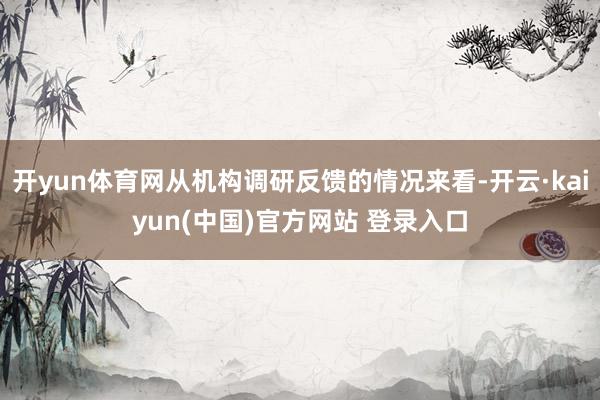 开yun体育网从机构调研反馈的情况来看-开云·kaiyun(中国)官方网站 登录入口