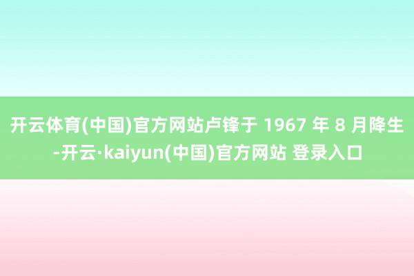 开云体育(中国)官方网站卢锋于 1967 年 8 月降生-开云·kaiyun(中国)官方网站 登录入口