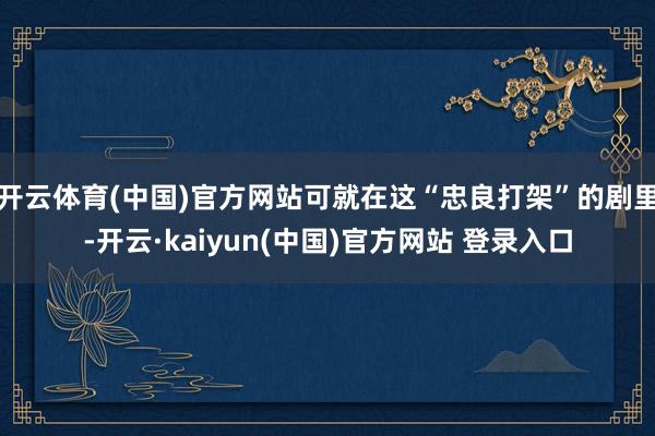 开云体育(中国)官方网站可就在这“忠良打架”的剧里-开云·kaiyun(中国)官方网站 登录入口