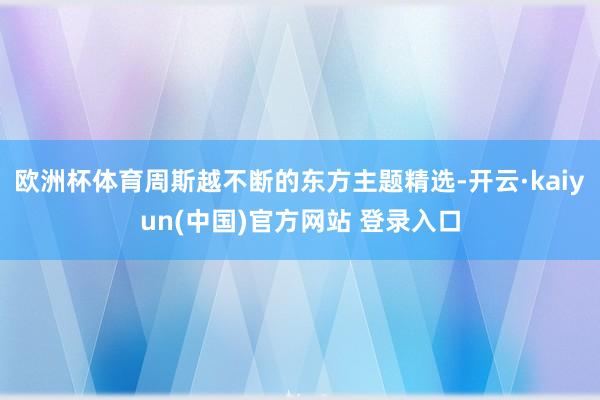 欧洲杯体育周斯越不断的东方主题精选-开云·kaiyun(中国)官方网站 登录入口