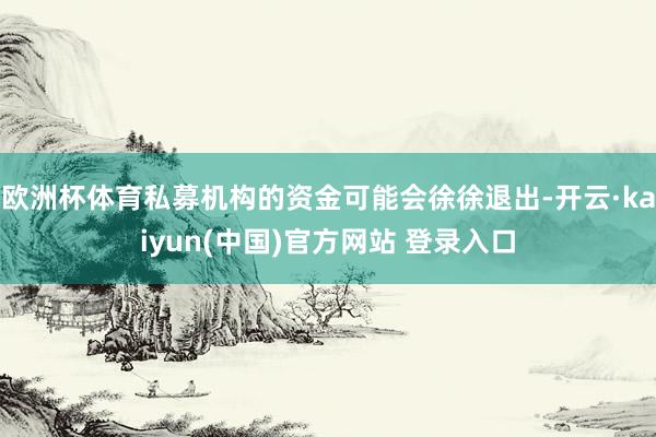 欧洲杯体育私募机构的资金可能会徐徐退出-开云·kaiyun(中国)官方网站 登录入口