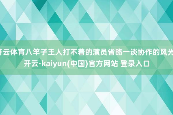 开云体育八竿子王人打不着的演员省略一谈协作的风光-开云·kaiyun(中国)官方网站 登录入口