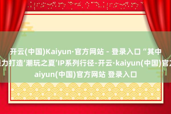 开云(中国)Kaiyun·官方网站 - 登录入口“其中包括泡泡玛特倾力打造‘潮玩之夏’IP系列行径-开云·kaiyun(中国)官方网站 登录入口