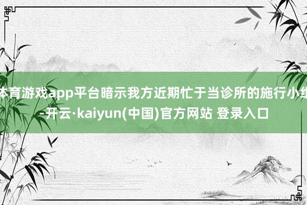 体育游戏app平台暗示我方近期忙于当诊所的施行小组-开云·kaiyun(中国)官方网站 登录入口