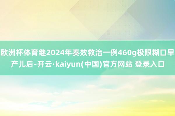 欧洲杯体育继2024年奏效救治一例460g极限糊口早产儿后-开云·kaiyun(中国)官方网站 登录入口