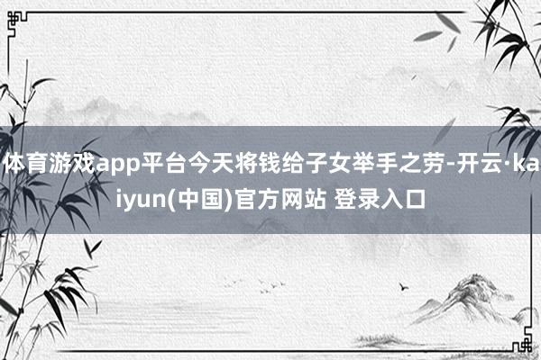 体育游戏app平台今天将钱给子女举手之劳-开云·kaiyun(中国)官方网站 登录入口
