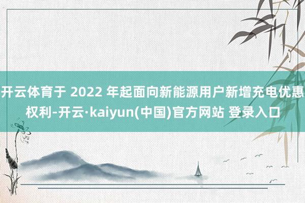 开云体育于 2022 年起面向新能源用户新增充电优惠权利-开云·kaiyun(中国)官方网站 登录入口