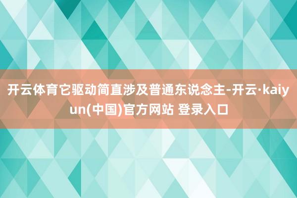 开云体育它驱动简直涉及普通东说念主-开云·kaiyun(中国)官方网站 登录入口