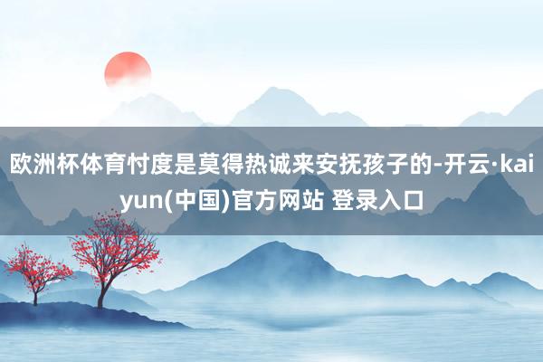 欧洲杯体育忖度是莫得热诚来安抚孩子的-开云·kaiyun(中国)官方网站 登录入口