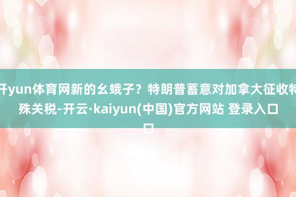 开yun体育网新的幺蛾子?特朗普蓄意对加拿大征收特殊关税-开云·kaiyun(中国)官方网站 登录入口