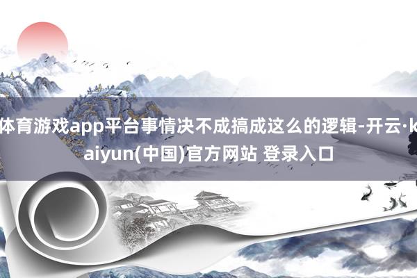 体育游戏app平台事情决不成搞成这么的逻辑-开云·kaiyun(中国)官方网站 登录入口