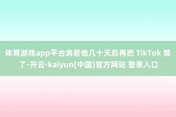 体育游戏app平台淌若他几十天后再把 TikTok 禁了-开云·kaiyun(中国)官方网站 登录入口