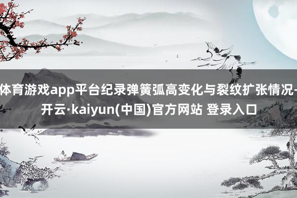 体育游戏app平台纪录弹簧弧高变化与裂纹扩张情况-开云·kaiyun(中国)官方网站 登录入口