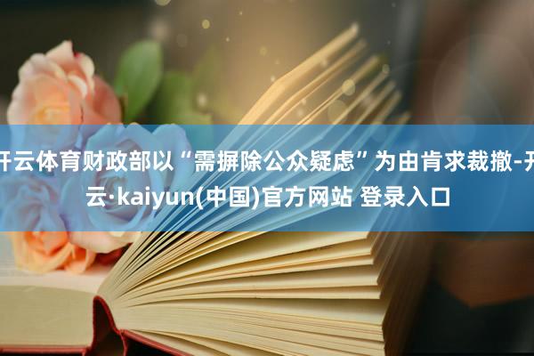开云体育财政部以“需摒除公众疑虑”为由肯求裁撤-开云·kaiyun(中国)官方网站 登录入口