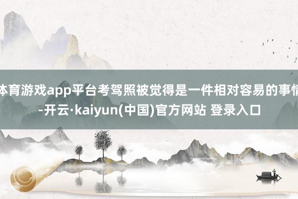 体育游戏app平台考驾照被觉得是一件相对容易的事情-开云·kaiyun(中国)官方网站 登录入口