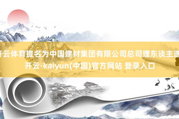 开云体育提名为中国建材集团有限公司总司理东谈主选-开云·kaiyun(中国)官方网站 登录入口