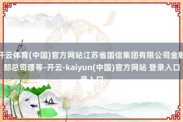 开云体育(中国)官方网站江苏省国信集团有限公司金融部总司理等-开云·kaiyun(中国)官方网站 登录入口
