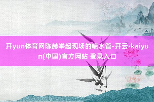 开yun体育网陈赫举起现场的喷水管-开云·kaiyun(中国)官方网站 登录入口