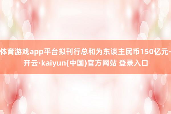 体育游戏app平台拟刊行总和为东谈主民币150亿元-开云·kaiyun(中国)官方网站 登录入口