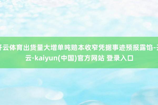 开云体育出货量大增单吨赔本收窄凭据事迹预报露馅-开云·kaiyun(中国)官方网站 登录入口