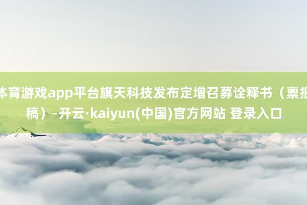 体育游戏app平台旗天科技发布定增召募诠释书(禀报稿)-开云·kaiyun(中国)官方网站 登录入口