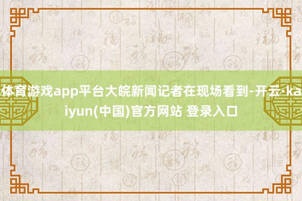 体育游戏app平台大皖新闻记者在现场看到-开云·kaiyun(中国)官方网站 登录入口