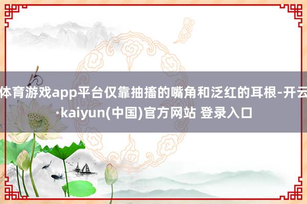 体育游戏app平台仅靠抽搐的嘴角和泛红的耳根-开云·kaiyun(中国)官方网站 登录入口