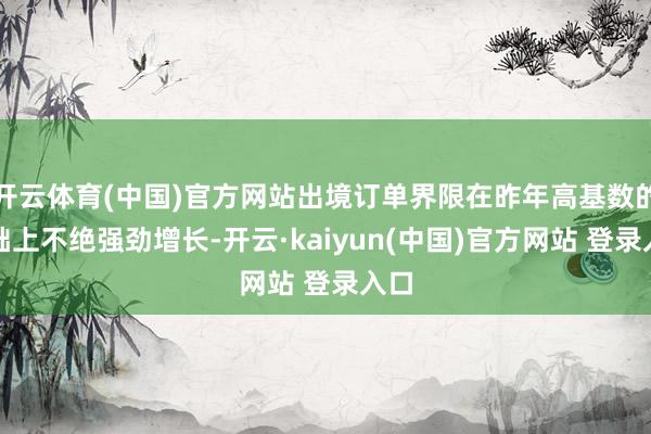 开云体育(中国)官方网站出境订单界限在昨年高基数的基础上不绝强劲增长-开云·kaiyun(中国)官方网站 登录入口