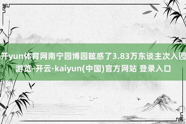 开yun体育网南宁园博园眩惑了3.83万东谈主次入园游览-开云·kaiyun(中国)官方网站 登录入口