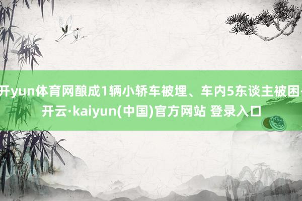 开yun体育网酿成1辆小轿车被埋、车内5东谈主被困-开云·kaiyun(中国)官方网站 登录入口
