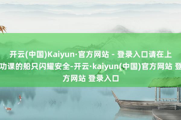 开云(中国)Kaiyun·官方网站 - 登录入口请在上述海域功课的船只闪耀安全-开云·kaiyun(中国)官方网站 登录入口