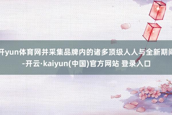 开yun体育网并采集品牌内的诸多顶级人人与全新期间-开云·kaiyun(中国)官方网站 登录入口